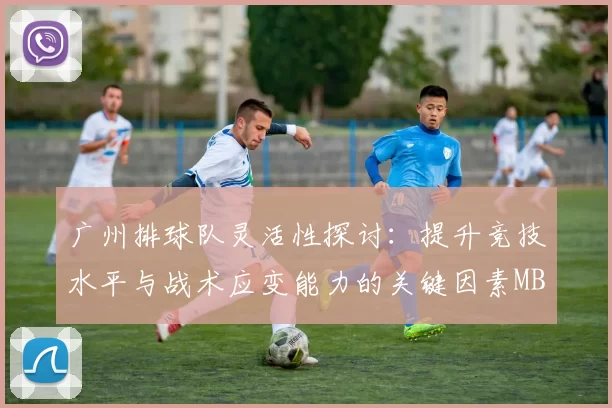广州排球队灵活性探讨：提升竞技水平与战术应变能力的关键因素MBA