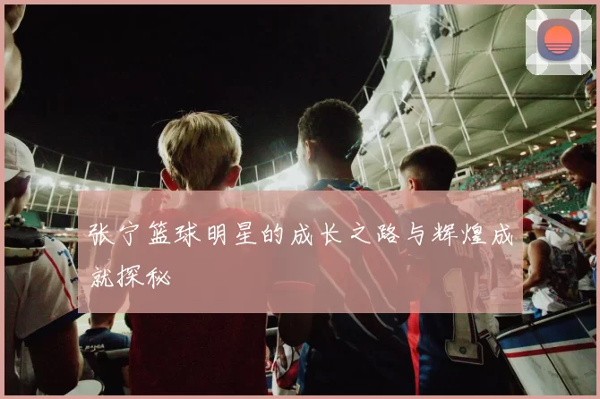 张宁篮球明星的成长之路与辉煌成就探秘