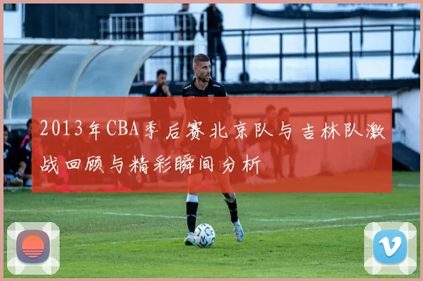 2013年CBA季后赛北京队与吉林队激战回顾与精彩瞬间分析