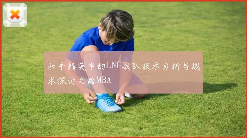 和平精英中的LNG战队技术分析与战术探讨之路MBA