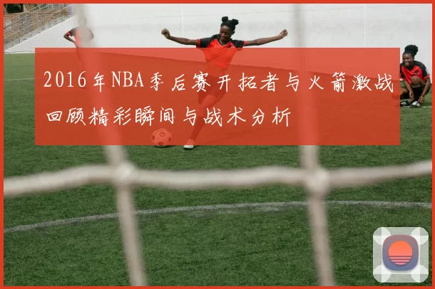 2016年NBA季后赛开拓者与火箭激战回顾精彩瞬间与战术分析