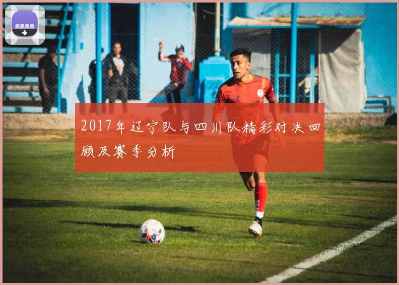 2017年辽宁队与四川队精彩对决回顾及赛季分析