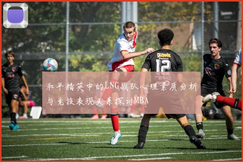 和平精英中的LNG战队心理素质分析与竞技表现关系探讨MBA