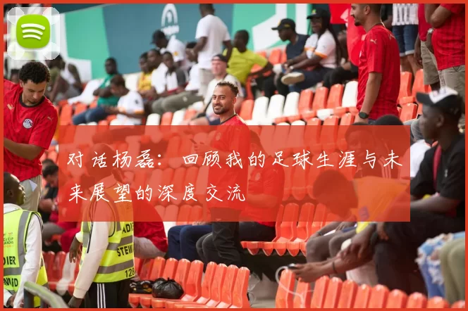 对话杨磊：回顾我的足球生涯与未来展望的深度交流